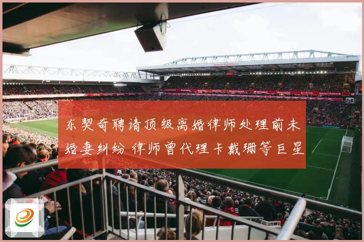 东契奇聘请顶级离婚律师处理前未婚妻纠纷 律师曾代理卡戴珊等巨星案件