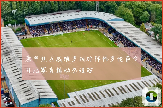意甲焦点战维罗纳对阵佛罗伦萨今日比赛直播动态追踪