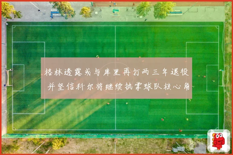 格林透露或与库里再打两三年退役 并坚信科尔将继续执掌球队核心角色