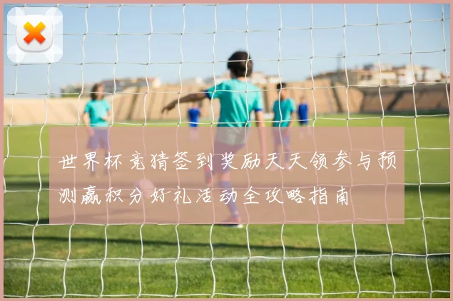 世界杯竞猜签到奖励天天领参与预测赢积分好礼活动全攻略指南