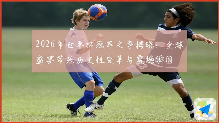2026年世界杯冠军之争揭晓，全球盛宴带来历史性变革与震撼瞬间