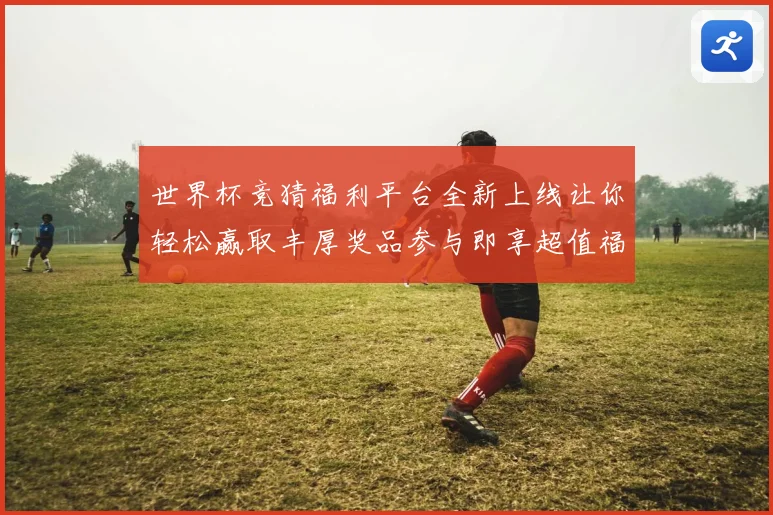 世界杯竞猜福利平台全新上线让你轻松赢取丰厚奖品参与即享超值福利