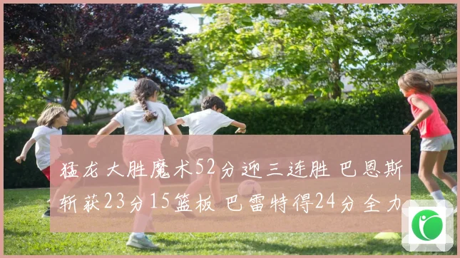 猛龙大胜魔术52分迎三连胜 巴恩斯斩获23分15篮板 巴雷特得24分全力领航